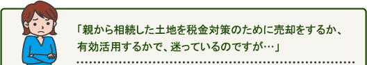 「親から相続した土地を税金対策のために売却をするか、有効活用するかで、迷っているのですが…」