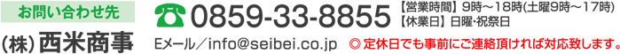 お問い合わせ先 （株）西米商事 0859-33-8855 【営業時間】 9時～18時(土曜9時～17時)【休業日】 日曜・祝祭日 Eメールアドレス ／ info@seibei.co.jp
