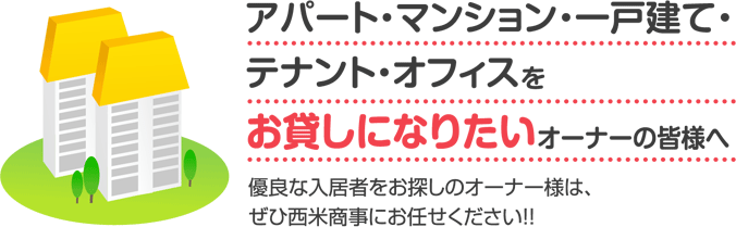 アパート・マンション・一戸建て・テナント・オフィスをお貸しになりたいオーナーの皆様へ 優良な入居者をお探しのオーナー様は、ぜひ西米商事にお任せください!!