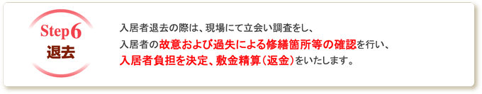 退去 入居者退去の際は、現場にて立会い調査をし、入居者の故意および過失による修繕箇所等の確認を行い、入居者負担を決定、敷金精算（返金）をいたします。