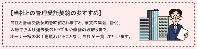 【当社との管理受託契約のおすすめ】当社と管理受託契約を締結されますと、家賃の集金、督促、入居中および退去後のトラブルや修繕の段取りまで、オーナー様のお手を煩わせることなく、当社が一貫して行います。