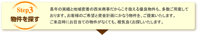 物件を探す 長年の実績と地域密着の西米商事だからこそ扱える優良物件も、多数ご用意しております。お客様のご希望と資金計画にかなう物件を、ご提案いたします。ご来店時にお目当ての物件がなくても、根気良くお探しいたします。