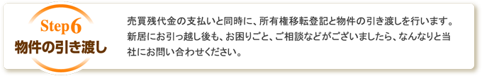 物件の引き渡し 売買残代金の支払いと同時に、所有権移転登記と物件の引き渡しを行います。新居にお引っ越し後も、お困りごと、ご相談などがございましたら、なんなりと当社にお問い合わせください。