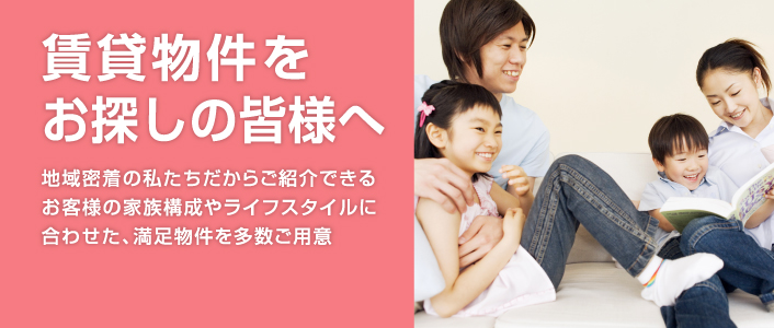 賃貸物件をお探しの皆様へ 地域密着の私たちだからご紹介できるお客様の家族構成やライフスタイルに合わせた、満足物件を多数ご用意