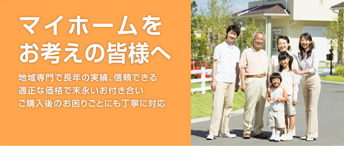 住宅購入をお考えの皆様へ 地域専門で長年の実績、信頼できる適正な価格で末永いお付き合いご購入後のお困りごとにも丁寧に対応