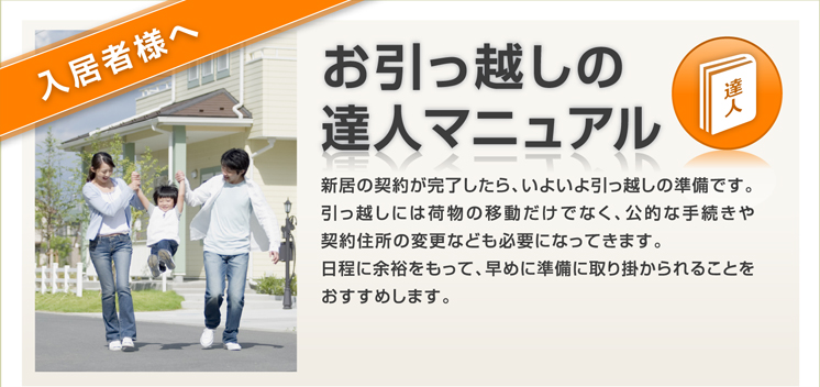 お引っ越しの達人マニュアル 新居の契約が完了したら、いよいよ引っ越しの準備です。引っ越しには荷物の移動だけでなく、公的な手続きや契約住所の変更なども必要になってきます。日程に余裕をもって、早めに準備に取り掛かられることをおすすめします。