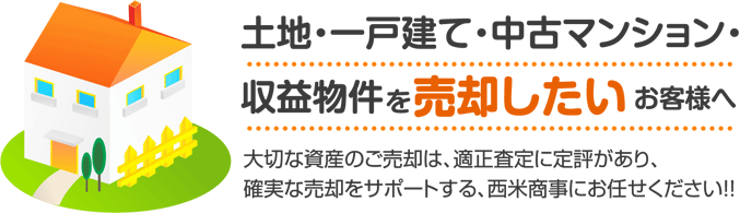 土地・一戸建て・中古マンション・収益物件を売却したいお客様へ 大切な資産のご売却は、適正査定に定評があり、確実な売却をサポートする、西米商事にお任せください!!