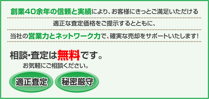 相談・査定は無料です。お気軽にご相談ください。 適正査定 秘密厳守 創業40余年の信頼と実績により、お客様にきっとご満足いただける適正な査定金額をご提示するとともに、当社の営業力とネットワーク力で、確実な売却をサポートいたします!