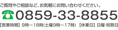 ご質問やご相談など、お気軽にお問い合せください。0859-33-8855【営業時間】 9時～18時(土曜9時～17時)  【休業日】 日曜・祝祭日