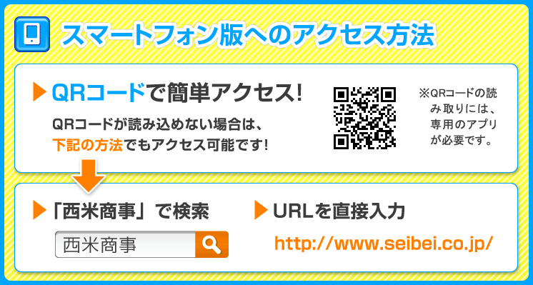 スマートフォン版へのアクセス方法 ＱＲコードで簡単アクセス！ QRコードが読み込めない場合は、下記の方法でもアクセス可能です！ 「西米商事」で検索 ＵＲＬを直接入力http://www.seibei.co.jp/